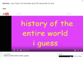 doctor: you have 19 minutes and 25 seconds to live me: YouTube Search history of the entire world I quesS 4) 0:00 / 1925 1 on Trending history of the entire world, i guess Up next Aut