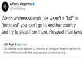 Af Affinity Magazine o @TheAffinityMag Watch whiteness work. He wasn't a "kid" or "innocent" you can't go to another country and try to steal from them. Respect their laws Josh Rogin @joshrogin Otto Warmbier was an innocent kid tortured by an evil regime. Read my interview with his North Korea roommate here: washingtonpost.com/news/josh-rogi