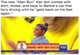 The new "Man Bun" Ken doll comes with shirt, shoes, and keys to Barbie's car that he's driving until he "gets back on his feet again." S GMA POP NEWS GMA POP NEWS GMA POP BRAND NEW KEN DOLLS GMA IN SOUTHERN CALIFORNIA NEWS SUPREME COURT TO HEAR CASE ON PARTISAN GERRYMAN