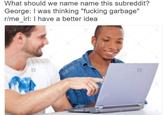 What should we name name this subreddit? George: I was thinking "f------ garbage" r/me irl: I have a better idea