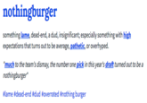 nothingburger dud, insignificant; especially something with high something lame, dead-end, a expectations that turns out to be average, pathetic, or overhyped. "much to the team's dismay, the number one pick in this year's draft turned out to be a nothingburger" #lame #dead-end #dud #overrated #nothing burger