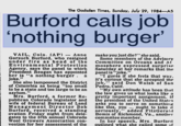 The Gadsden Times, Sunday, July 29, 1984-A5 Burford calls job nothing burger VAIL, Colo. (AP)-Anne make you just die?" she said. Gorsuch Burford, who resigned Some members of the Advisory under fire as head of the Committee on Oceans and At Environmental Protection mosphere expressed surprise Agency, says the panel to which Saturday at her remarks that the President Reagan has appointed panel is"joke." her is ..a nothing. burger . a "I guess if she feels that way. joke." it's curious that she accepted the She also lampooned the District job," sald Don Walsh of San of Columbia as belng "too small Pedro, Calif to be a state and too large to be an"My own attitude has been that asylum." the law gives us what looks like a Mrs. Burford, a former Re pretty important assignment. If publican Colorado legislator and the president of the United States wife of federal Bureau of Land asks you to serve on something Management Director Bob like this, you ought to take it Burford, received a standing seriously," added FitzGerald ovation Friday night from dele- Bemis of Richmond, Va., another gates to the 57th annual Colorado committee member Wool Growers Association con-In her speech, Mrs. Burford vention for her assessment of the outlined what she called some »f