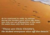As he continued to walk, he noticed during the hardest parts of his life, there was only one set of footprints in the sand. He asked Jesus why. And Jesus said Those are Chris Christie's. He kicked everyone else off the beach."