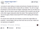 uis, Imagine Vegan Cafe (e) Like Page 23 hrs I am about to start calling out names and pictures of people who leave us bad reviews, especially when it deals with our children. You will no longer be allowed to come and dine at Imagine. Especially when you lie about our babies. We do not need or want your business. Be our guest to go and eat at the other vegan restaurants down the street. This is going to be fun!!! You've throughly irritated mama bear!!!!! We're starting with Chelsea Bartley! For anyone who reads this and instantly is scared this might affect our business, I cannot begin to tell you how much we do not care. Haters are not welcome at Imagine!!! 457 Reactions 757 Comments 329 Shares Like -Comment -Share