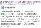 ate broken glass by accident- Bodybuilding.com Forums https://forum.bodybuilding.com/showthread.php?t=134468191 ▼ chexgirlfriend this man put broken glass from a cup into another cup he had with ice in it and minutes later forgot he did that and started eating the ice and the glass along with it so upon realizing he literally Ate Glass his first thought was "i need to ask the bodybuilding.com forums what to do about this"