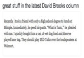 great stuff in the latest David Brooks column Recently I took a friend with only a high school degree to lunch at Blimpie. Immediately, he peed his pants. "What is 'ham," he pleaded with me. I quickly bought him a can of wet dog food and then we played laser tag. They should play TED Talks over the loudspeakers at Walmart.