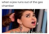 when a jew runs out of the gas chamber oh fuckout it back in