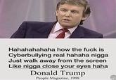 Hahahahahaha how the f--- is Cyberbullying real hahaha n---- Just walk away from the screen Like n---- close your eyes haha Donald Trump People Magazine, 1998