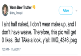 Warm Beer Truther @Very_Tranquil Follow I aint half naked, I don't wear make up, and l don't have weave. Therefore, this pic will get 0 likes. But TAke a look, y'all: IMG 4346.jpeg 7:23 PM -11 Jul 2017