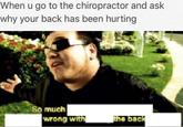 When u go to the chiropractor and ask why your back has been hurting So much wrong with ne back