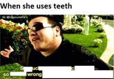 When she uses teeth IG: fvckyoumeme SO wrong