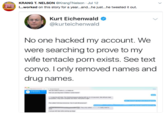 KRANG T. NELSON @KrangTNelson Jul 12 I.worked on this story for a year...and...he just...he tweeted it out. Kurt Eichenwald @kurteichenwald No one hacked my account. We were searching to prove to my wife tentacle porn exists. See text convo. I only removed names and drug names Donald Trump Jr. United States of America text web page font line