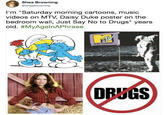 Shea Browning @SheaBrowning I'm "Saturday morning cartoons, music videos on MTV, Daisy Duke poster on the bedroom wall, Just Say No to Drugs" years old. #MyAgelnAPhrase DRUGS