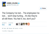 HIDEO KOJIMA @HIDEO_KOJIMA_EN Follow The Company i've lost... The employees ive lost... won't stop hurting... It's like they're all still there. You feel it, too, don't you? RETWEETSFAVORITES Reply t Retweet * Favorite More 11:25 PM-19 Mar 2015