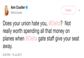 Ann Coulter @AnnCoulter Follow ? Not Does your union hate you, @Delta really worth spending all that money on planes when @Delta gate staff give your seat away. 6:56 PM - 15 Jul 2017