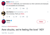 Delta @Delta Jul 16 @AnnCoulter Additionally, your insults about our other customers and employees are unacceptable and unnecessary 9.2K t 37K 172K John Damico @JohnJewelryGuy Jul 16 This is amazing. Thank you @delta. 30t137 3.7K Delta @Delta Follow Replying to @JohnJewelryGuy Aww shucks, we're feeling the love! "ASY 10:07 PM-16 Jul 2017