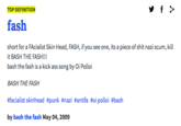 TOP DEFINITION fash short for a FAcialist Skin Head, FASH, if you see one, its a p------------ nazi scum, kill it BASH THE FASH!!! bash the fash is a kick ass song by Oi Polloi BASH THE FASH #facialist skinhead #punk #nazi #antifa #oi polloi #bash by bash the fash May 04, 2009