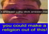 I showed u my d--- answer me you could make a religion out of this!