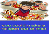 Kaiz you could make a religion out of this!