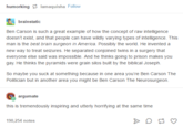 humorking lamaquisha Follow brainstatic Ben Carson is such a great example of how the concept of raw intelligence doesn't exist, and that people can have wildly varying types of intelligence. This man is the best brain surgeon in America. Possibly the world. He invented a new way to treat seizures. He separated conjoined twins in a surgery that everyone else said was impossible. And he thinks going to prison makes you gay. He thinks the pyramids were grain silos buit by the biblical Joseph So maybe you suck at something because in one area you're Ben Carson The Politician but in another area you might be Ben Carson The Neurosurgeon argumate this is tremendously inspiring and utterly horrifying at the same time 190,254 notes