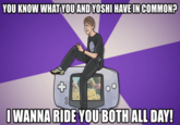 YOU KNOW WHAT YOUAND YOSHI HAVE IN COMMON? WANNA RIDE YOU BOTHALL DAY!