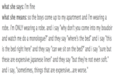 what she says: i'm fine what she means: so the boys come up to my apartment and i'm wearing a robe. i'm ONLY wearing a robe. and i say "why don't you come into my boudoir and watch me do a monologue?" and they say "where's the bed" and i say "this is the bed right here" and they say "can we sit on the bed?" and i say "sure but these are expensive japanese linen" and they say "but they're not even soft." and i say, "sometimes, things that are expensive...are worse."
