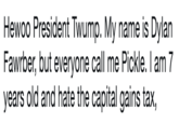 Hewoo President Twump. My name is Dylan Fawrber, but everyone call me Pickle. I am 7 years old and hate the capital gains tax, Hewoo President Twump. My name is Dylan Fawrber, but everyone call me Pickle. I am 7 years old and hate the capital gains tax,