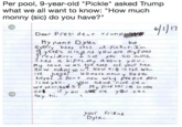 Per pool, 9-year-old "Pickle" asked Trump what we all want to know: "How much monny (sic) do you have?" Per pool, 9-year-old "Pickle" asked Trump what we all want to know: "How much monny (sie) do you have?" 6117 Dear Presi dent Trvnp 憾 My name Dylan yeess o and you are myf oWit but Mu caue w as the 5KP Of your hat. haye? I dont now why peo pre dont 5 f y ou see e you can a y your friRad Dylan