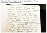 Found this letter to the president from Pickle's friend Bobby. Found this letter to the president from Pickle's friend Bobby. Dear Presi dent Tume y nane Bobby ou eve ry loody calls me Special ountil. 'm years ol ou are my fovrit res out you. Hous loia is the hite thouse? Ho much mom Do you hove 7 Where do you offshore ocCoun Vou scem tice can we be frienss?Do you haveany tnvends fron RusSia ? How many7 what re their names? Whe did