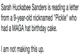 Sarah Huckabee Sanders is reading a letter from a 9-year-old nicknamed "Pickle" who had a MAGA hat birthday cake.  I am not making this up. Sarah Huckabee Sanders is reading a letter from a 9-year-old nicknamed "Pickle" who had a MAGA hat birthday cake. I am not making this up.