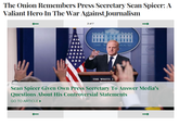 The Onion Remembers Press Secretary Sean Spicer: A Valiant Hero In The War Against Journalism 2 of 7 THE W HOUSE THE WHITE I Sean Spicer Given Own Press Secretary To Answer Media's Questions About His Controversial Statements GO TO ARTICLE