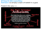Titlee78 @ErnestoRiley #atheism is simply a lack of belief in a god. Fixed it for you--> BigBang Cesmai The belief that there was nothing peroo and nothing happened to nothing and then nothing magically exploded for no reason, creatin everything and then a bunch o everything magically rearranged itself for no reason what so ever into self-replicating bits which then turned into dinosaurs MoreMakes perfect sense. Hyperbole According to eurrentEvolution seientifie data
