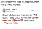 Little typo in your tweet Mr. President. Don't worry, I fixed it for you. Donald J. Trump @realDonaldTrump Follow Despite what you have heard from the FAKE NEWS, I had a GREAT meeting with-German Ghancettor Angeta erel Nevertheless, Vladimir Putin