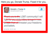 Here you go, Donald Trump. Fixed it for you. Donald J. Trump @realDonaldTrump Hari rertethe LGBT community! I will COP 에merit threaten your freedoms and beliefs. 6/14/16, 10:31 AM
