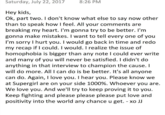 Jeremy Jordan Response 2 Saturday, July 22, 2017 8:26 PM Hey kids, Ok, part two. I don't know what else to say now other than to speak how I feel. All your comments are breaking my heart. I'm gonna try to be better. I'nm gonna make mistakes. I want to tell every one of you I'm sorry I hurt you. I would go back in time and redo my recap if I could. I would. I realize the issue of homophobia is bigger than any note l could ever write and many of you will never be satisfied. I didn't do anything in that interview to champion the cause. I will do more. All I can do is be better. It's all anyone can do. Again, I love you. I hear you. Please know we at Supergirl are on your side 1000%, whoever you are. We love you. And we'll try to keep proving it to you. Keep fighting and please please please put love and positivity into the world any chance u get. - xo JJ