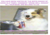 YOU HAVE BEEN VISITED BY THE BEPIS DOGGO OF GOOD OLD TIMES. COMMENT "DRINK WELL DOGGO ALL YOUR BASE ARE BELONG TO US.