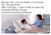 Nurse: Sir, you've been in a coma for 10 seconds Me: Oh boy, I can't wait to see my favorite White House communications director