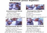 Choose your fighter: sauce Gangster Nick Bangs yet, not from Compton Collar stays poppin Distressed Nick Overweight Collar stay poppin Yes, he can rap Not from Compton Can rap From the city of England From the city of England Surprised Nick Swag Daddy Nick Always suprised Collar always poppinYes, he can rap Always can rap NEVER from ComptonNot irom Compton Gets bitches Collar stay poppin From the city of England From the city of England