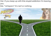 Her: If you keep up with this stupid addiction I'm leaving you. Me: *whispers* It's nerf or nothing