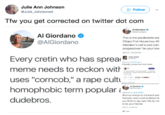 Julie Ann Johnson @Julie_Johnsoned Follovw Tfw you get corrected on twitter dot com Al Giordano Al Giordano @AlGiordano This is the predictable ext Chapo Frat House boy Wi Menaker's call to put com progressives "on your kne 8/2/n7, 10:29 PM Every cretin who has sprea meme needs to reckon with uses "corncob," a r--- cult homophobic term popular dudebros. Teddy O'Neil t literaly comes from this tweet - oened im net Al Giordano Replying to @tonel92 Shut up and go to the block part Nobody cares what dudebros li you think or say. Bye! We do not to be your friends. /2/17, 10 36 PM 19 Likes
