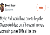 Bloody Honey @bloodyhoney Follow Maybe Nick would have time to help the Overcooked devs out if he wasn't in every woman in games' DMs all the time