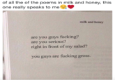 of all the of the poems in milk and honey, this one really speaks to me milk and honey are you guys f------? are you serious? right in front of my salad? you guys are f------ gross