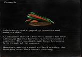 Corncob A delicious treat enjoyed by peasants and workers alike. An old fable tells of a fool who denied his true nature, in the end he was transformed into a corncob. The ensuing tragic farce became a favorite tale of the masses. However, among a small circle of nobility, the fable has taken on a darker meaning.