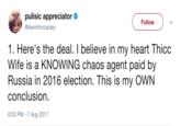 Thicc Wife pulisíc appreciator . @kevinmccauley Follow 1. Here's the deal. I believe in my heart Thicc Wife is a KNOWING chaos agent paid by Russia in 2016 election. This is my OWN conclusion. 6:53 PM - 7 Aug 2017