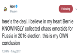 @Leyawn leon Φ @leyawn Following here's the deal. i believe in my heart Bernie KNOWINGLY collected chaos emeralds for Russia in 2016 election. this is my OWN conclusion 7:24 PM-7 Aug 2017