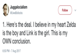 Link is the Girl Juggalocialism @UweBollocks Follow 1. Here's the deal. I believe in my heart Zelda is the boy and Link is the girl. This is my OWN conclusion. 6:50 PM-7 Aug 2017