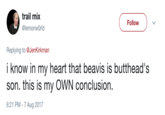 Beavis is Butthead's son trail mix @lemonwOrld Follow ) Replying to @JenKirkman i know in my heart that beavis is butthead's son. this is my OWN conclusion. 6:21 PM- 7 Aug 2017