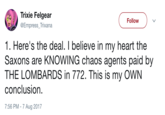 The Saxons Trixie Felgear @Empress_Trixana Follow 1. Here's the deal. I believe in my heart the Saxons are KNOWING chaos agents paid by THE LOMBARDS in 772. This is my OWN conclusion. 7:56 PM - 7 Aug 2017