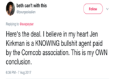 Corncob beth can't with this @bourgeoisalien Follow Replying to @evepeyser Here's the deal. I believe in my heart Jen Kirkman is a KNOWING b------- agent paid by the Corncob association. This is my OWN conclusion. 6:36 PM - 7 Aug 2017