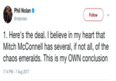 McConnell Has The Chaos Emeralds Phil Nolan @nilpholan Follow ) 1. Here's the deal. I believe in my heart that Mitch McConnell has several, if not all, of the chaos emeralds. This is my OWN conclusion 7:14 PM - 7 Aug 2017